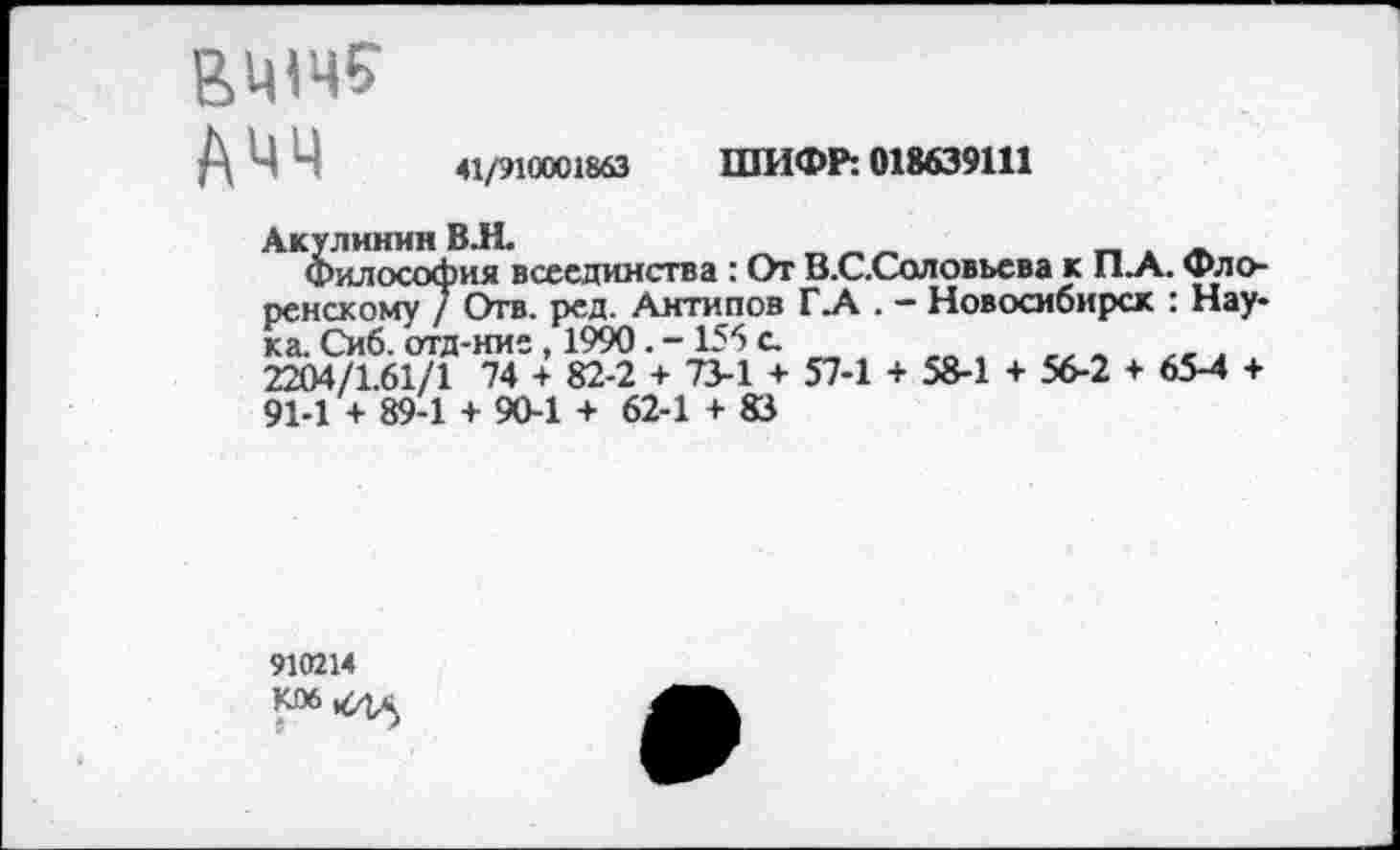 ﻿втче
АЧЧ
41/910001863 ШИФР: 018639111
Акулинин ВЛ.	_	_ . -
Философия всеединства : От В.С.Соловьева к П.А. Флоренскому / Отв. ред. Антипов Г.А . - Новосибирск : Наука. Сиб. отд-ние, 1990. -155 с.
2204/1.61/1 74 + 82-2 + 73-1 + 57-1 + 58-1 + 56-2 + 65-4 + 91-1 + 89-1 + 90-1 + 62-1 + 83
910214